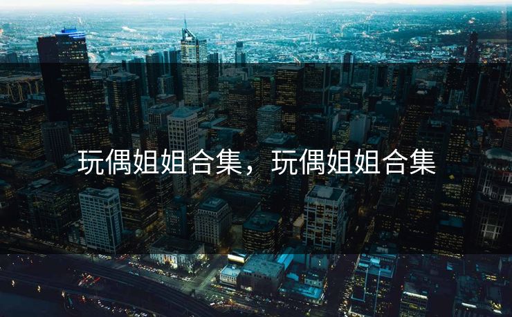 玩偶姐姐合集,玩偶姐姐合集 玩偶姐姐合集,玩偶姐姐合集