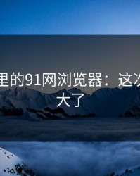 91爆料里的91网浏览器：这次后劲太大了