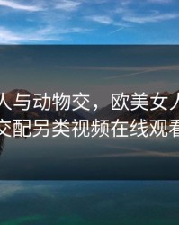 欧美女人与动物交，欧美女人与动物交配另类视频在线观看