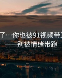 忍不了了…你也被91视频带跑过吗？——别被情绪带跑