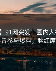 【爆料】91网突发：圈内人在今日凌晨被曝曾参与爆料，脸红席卷全网