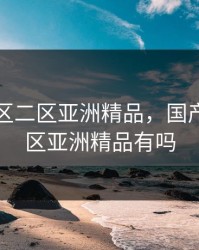 国产一区二区亚洲精品，国产一区二区亚洲精品有吗