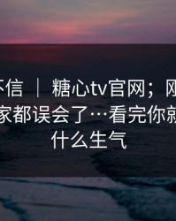 我本来不信 ｜ 糖心tv官网；刚点进去；原来大家都误会了…看完你就懂我为什么生气