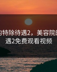 美容院的特除待遇2，美容院的特除待遇2免费观看视频