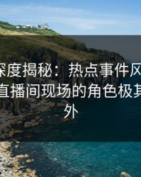 微密圈深度揭秘：热点事件风波背后，明星在直播间现场的角色极其令人意外