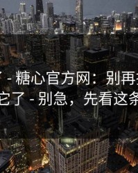 忍不了了 - 糖心官方网：别再把好奇心交给它了 - 别急，先看这条细节