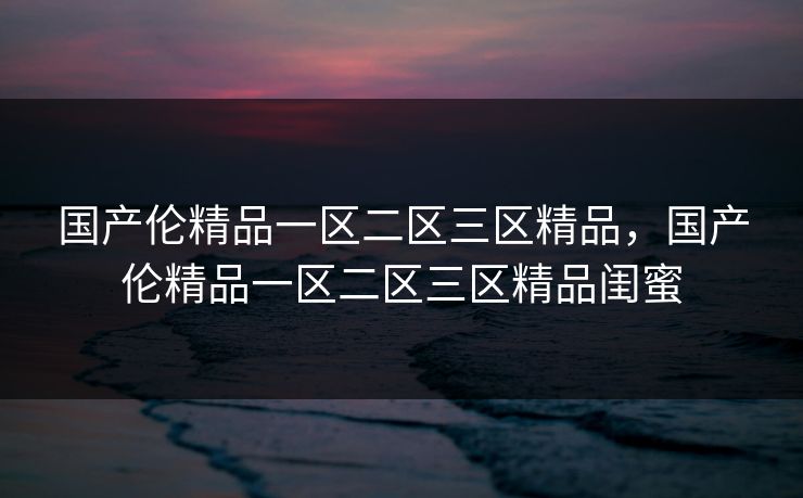 国产伦精品一区二区三区精品，国产伦精品一区二区三区精品闺蜜