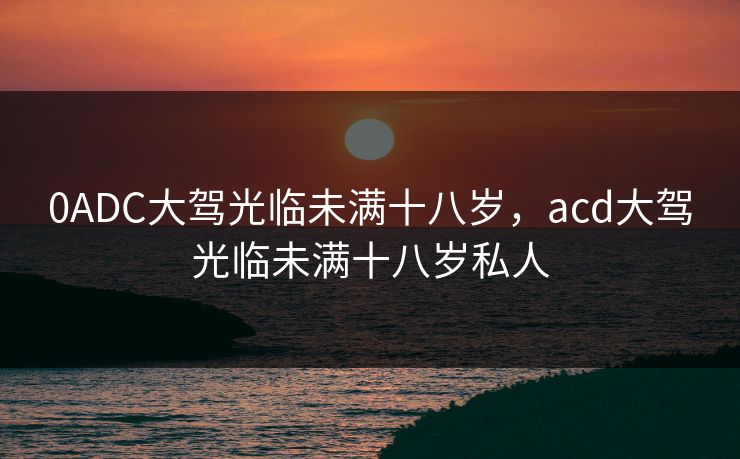 0ADC大驾光临未满十八岁，acd大驾光临未满十八岁私人