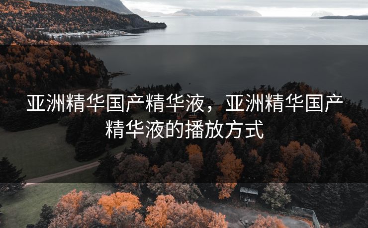 亚洲精华国产精华液,亚洲精华国产精华液的播放方式 亚洲精华国产精华液,亚洲精华国产精华液的播放方式
