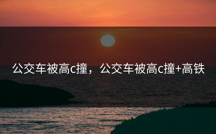 公交车被高c撞，公交车被高c撞+高铁