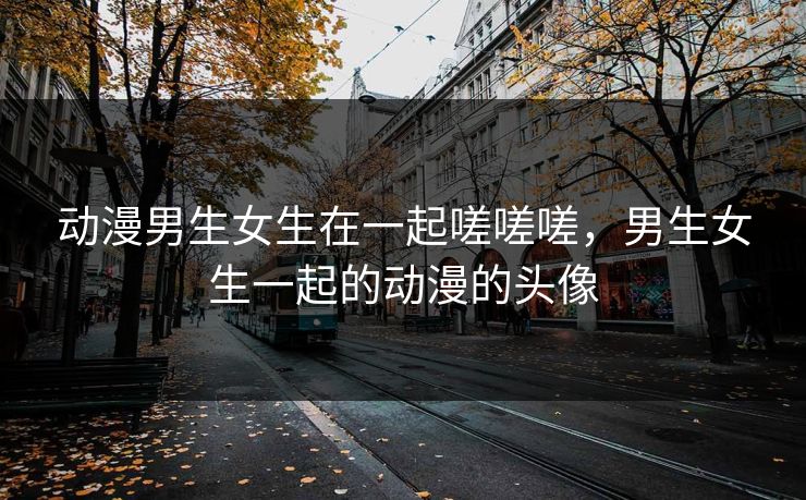 动漫男生女生在一起嗟嗟嗟,男生女生一起的动漫的头像 动漫男生女生在一起嗟嗟嗟,男生女生一起的动漫的头像