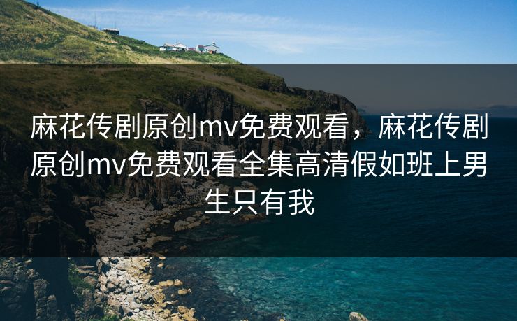 麻花传剧原创mv免费观看，麻花传剧原创mv免费观看全集高清假如班上男生只有我