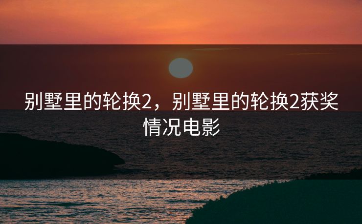 别墅里的轮换2,别墅里的轮换2获奖情况电影 别墅里的轮换2,别墅里的轮换2获奖情况电影