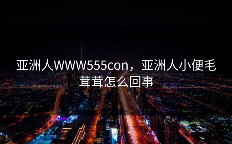 亚洲人WWW555con，亚洲人小便毛茸茸怎么回事