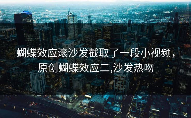 蝴蝶效应滚沙发截取了一段小视频，原创蝴蝶效应二,沙发热吻