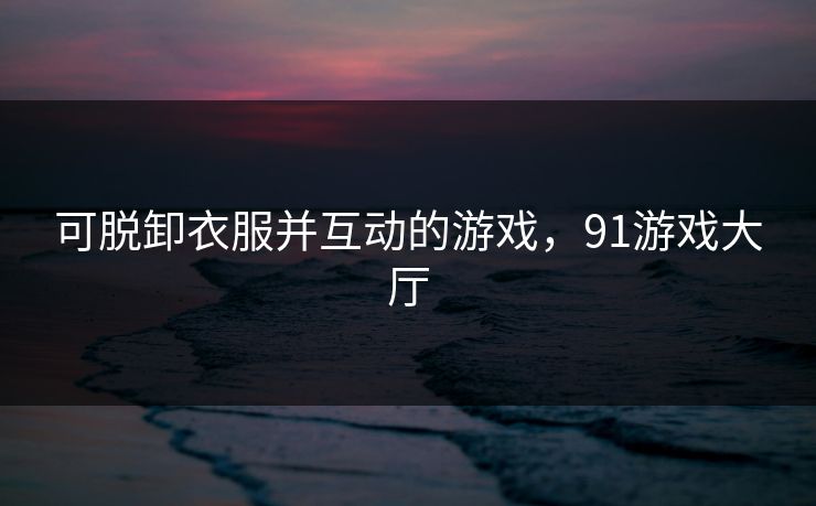 可脱卸衣服并互动的游戏，91游戏大厅