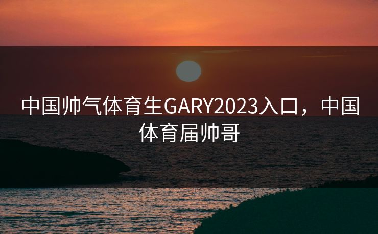 中国帅气体育生GARY2023入口，中国体育届帅哥