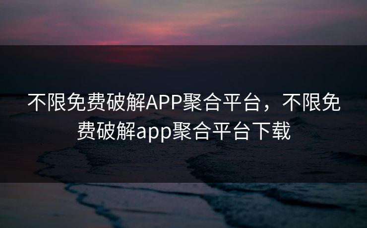 不限免费破解APP聚合平台，不限免费破解app聚合平台下载