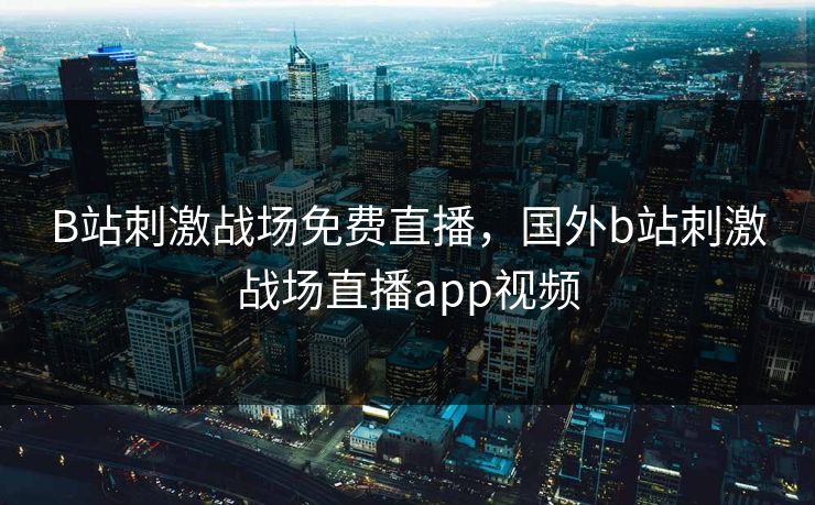B站刺激战场免费直播，国外b站刺激战场直播app视频