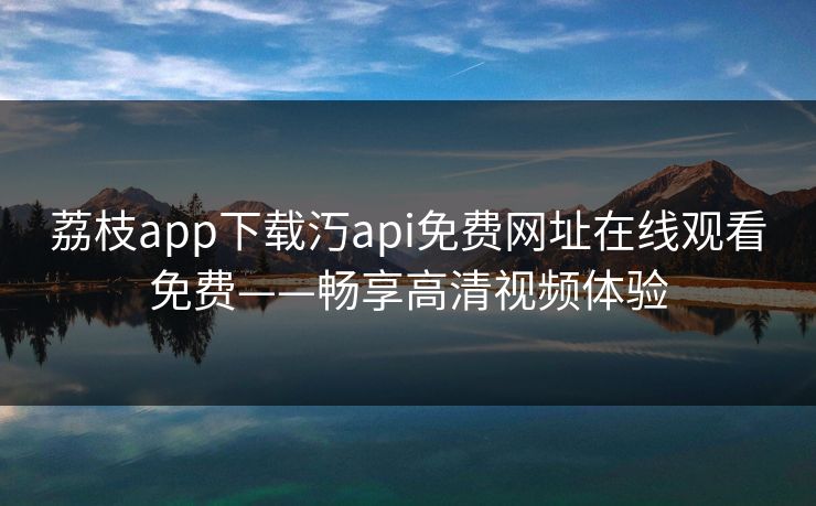 荔枝app下载汅api免费网址在线观看免费——畅享高清视频体验