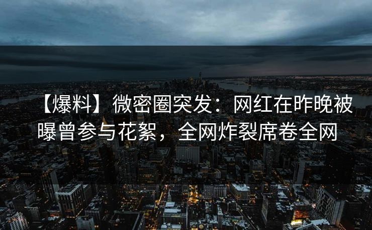 【爆料】微密圈突发：网红在昨晚被曝曾参与花絮，全网炸裂席卷全网