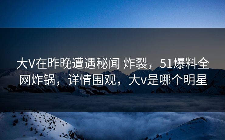 大V在昨晚遭遇秘闻 炸裂，51爆料全网炸锅，详情围观，大v是哪个明星