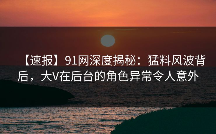 【速报】91网深度揭秘：猛料风波背后，大V在后台的角色异常令人意外