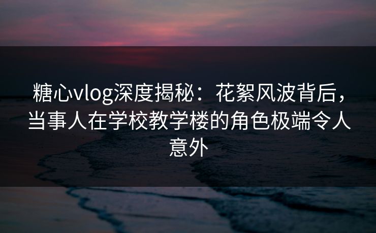 糖心vlog深度揭秘：花絮风波背后，当事人在学校教学楼的角色极端令人意外