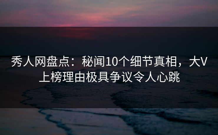 秀人网盘点：秘闻10个细节真相，大V上榜理由极具争议令人心跳
