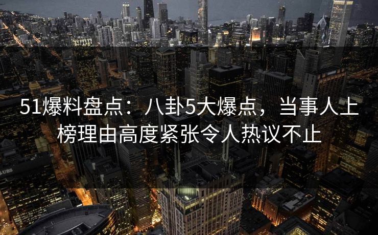 51爆料盘点：八卦5大爆点，当事人上榜理由高度紧张令人热议不止