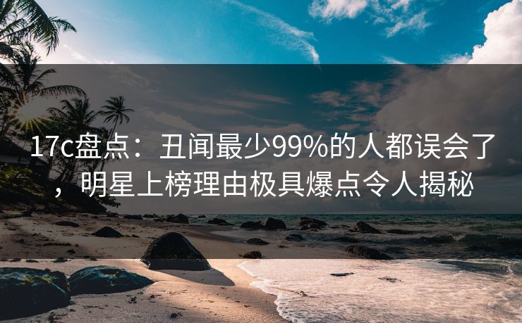 17c盘点：丑闻最少99%的人都误会了，明星上榜理由极具爆点令人揭秘