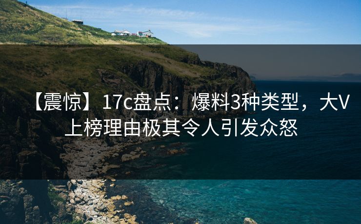【震惊】17c盘点：爆料3种类型，大V上榜理由极其令人引发众怒