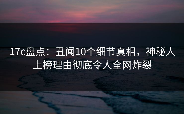 17c盘点：丑闻10个细节真相，神秘人上榜理由彻底令人全网炸裂