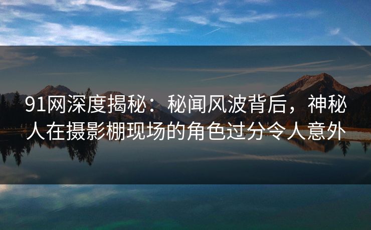 91网深度揭秘：秘闻风波背后，神秘人在摄影棚现场的角色过分令人意外
