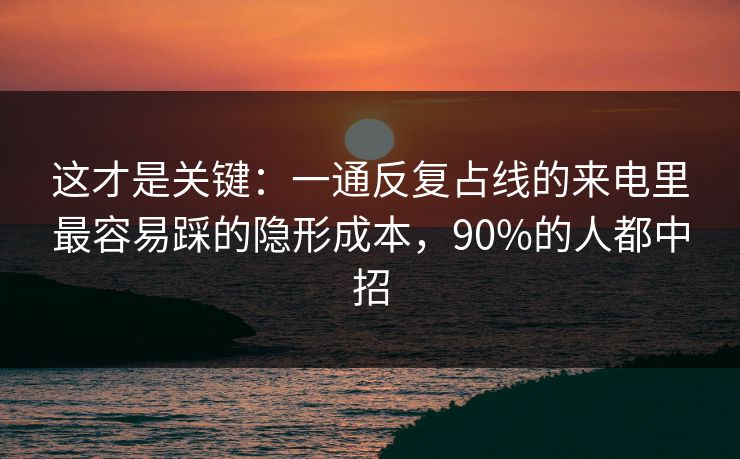 这才是关键：一通反复占线的来电里最容易踩的隐形成本，90%的人都中招