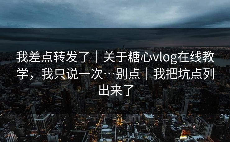 我差点转发了｜关于糖心vlog在线教学，我只说一次…别点｜我把坑点列出来了