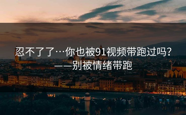 忍不了了…你也被91视频带跑过吗？——别被情绪带跑
