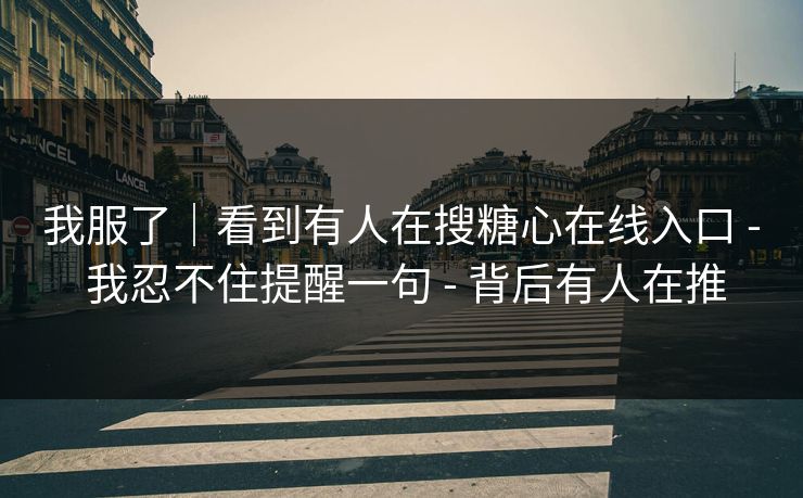 我服了｜看到有人在搜糖心在线入口 - 我忍不住提醒一句 - 背后有人在推