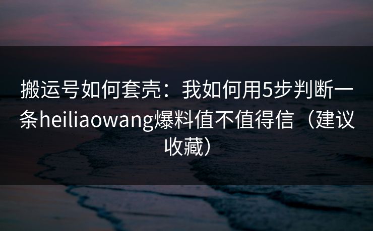 搬运号如何套壳：我如何用5步判断一条heiliaowang爆料值不值得信（建议收藏）