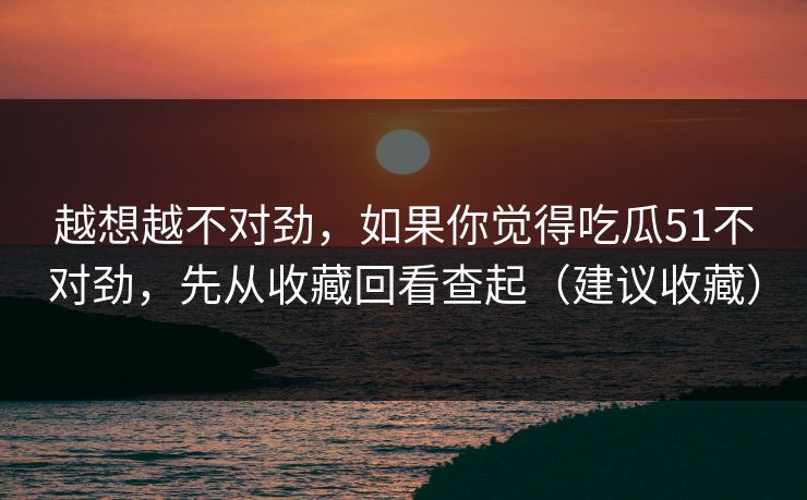 越想越不对劲，如果你觉得吃瓜51不对劲，先从收藏回看查起（建议收藏）