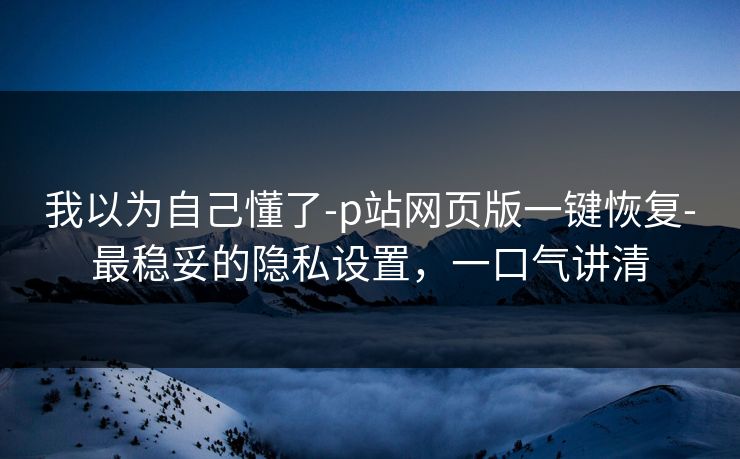 我以为自己懂了-p站网页版一键恢复-最稳妥的隐私设置，一口气讲清