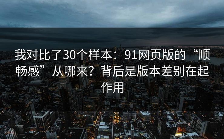 我对比了30个样本：91网页版的“顺畅感”从哪来？背后是版本差别在起作用
