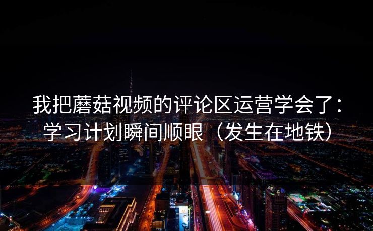 我把蘑菇视频的评论区运营学会了:学习计划瞬间顺眼(发生在地铁) 我把蘑菇视频的评论区运营学会了:学习计划瞬间顺眼(发生在地铁)