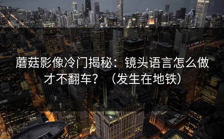 蘑菇影像冷门揭秘：镜头语言怎么做才不翻车？（发生在地铁）