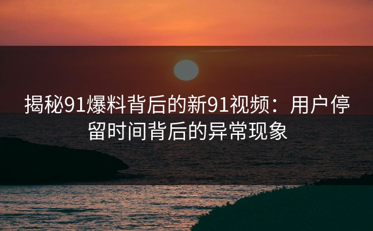 揭秘91爆料背后的新91视频：用户停留时间背后的异常现象