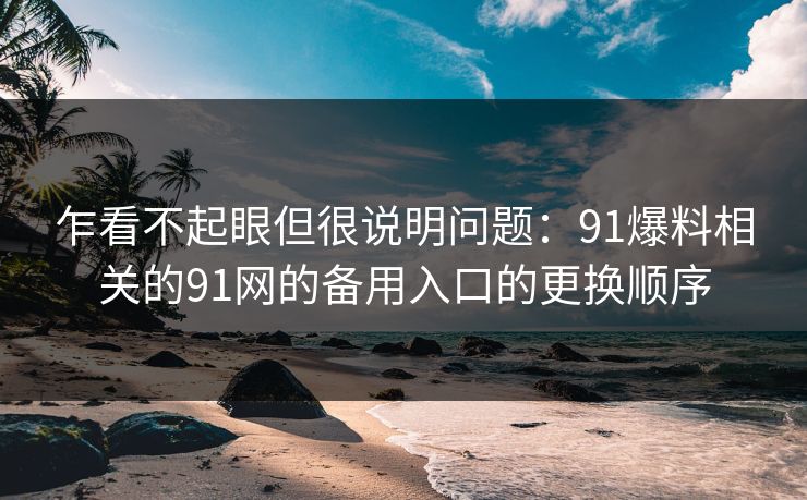 乍看不起眼但很说明问题:91爆料相关的91网的备用入口的更换顺序 乍看不起眼但很说明问题:91爆料相关的91网的备用入口的更换顺序